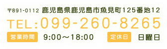 〒891-0112 鹿児島県鹿児島市魚見町125番地12 TEL:099-260-8265 営業時間 9:00～18:00 定休日 日曜日